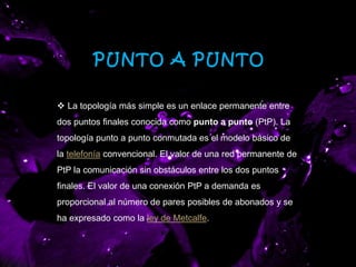 PUNTO A PUNTO
 La topología más simple es un enlace permanente entre
dos puntos finales conocida como punto a punto (PtP). La
topología punto a punto conmutada es el modelo básico de
la telefonía convencional. El valor de una red permanente de
PtP la comunicación sin obstáculos entre los dos puntos
finales. El valor de una conexión PtP a demanda es
proporcional al número de pares posibles de abonados y se
ha expresado como la ley de Metcalfe.
 