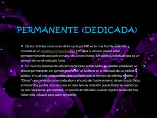 PERMANENTE (DEDICADA)
 De las distintas variaciones de la topología PtP, es la más fácil de entender, y
consiste en un canal de comunicaciones PtP para el usuario parece estar
permanentemente asociado con los dos puntos finales. Un teléfono infantil de lata es un
ejemplo de canal dedicado físico.
 En muchos sistemas de telecomunicaciones conmutadas, es posible establecer un
circuito permanente. Un ejemplo podría ser un teléfono en el vestíbulo de un edificio
público, el cual está programado para que llame sólo al número de teléfono destino.
"Clavar" una conexión conmutada ahorra el costo de funcionamiento de un circuito físico
entre los dos puntos. Los recursos en este tipo de conexión puede liberarse cuando ya
no son necesarios, por ejemplo, un circuito de televisión cuando regresa al estudio tras
haber sido utilizado para cubrir un desfile.
 