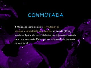 CONMUTADA
 Utilizando tecnologías de conmutación de
circuitos o conmutación de paquetes, un circuito PtP se
puede configurar de forma dinámica y al dejarlo caer cuando
ya no sea necesario. Este es el modo básico de la telefonía
convencional.
 