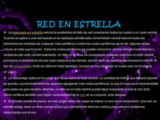 RED EN ESTRELLA
 La topología en estrella reduce la posibilidad de fallo de red conectando todos los nodos a un nodo central.
Cuando se aplica a una red basada en la topología estrella este concentrador central reenvía todas las
transmisiones recibidas de cualquier nodo periférico a todos los nodos periféricos de la red, algunas veces
incluso al nodo que lo envió. Todos los nodos periféricos se pueden comunicar con los demás transmitiendo o
recibiendo del nodo central solamente. Un fallo en la línea de conexión de cualquier nodo con el nodo central
provocaría el aislamiento de ese nodo respecto a los demás, pero el resto de sistemas permanecería intacto. El
tipo de concentrador (hub) se utiliza en esta topología, aunque es muy obsoleto; se suele usar comúnmente
un switch.
 La desventaja radica en la carga que recae sobre el nodo central. La cantidad de tráfico que deberá soportar
es grande y aumentará conforme vayamos agregando más nodos periféricos, lo que la hace poco recomendable
para redes de gran tamaño. Además, un fallo en el nodo central puede dejar inoperante a toda la red. Esto
último conlleva también una mayor vulnerabilidad de la red, en su conjunto, ante ataques.
 Si el nodo central es pasivo, el nodo origen debe ser capaz de tolerar un eco de su transmisión. Una red, en
estrella activa, tiene un nodo central activo que normalmente tiene los medios para prevenir problemas
relacionados con el eco.
 