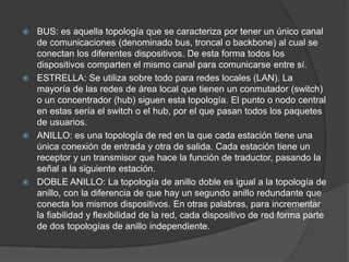  BUS: es aquella topología que se caracteriza por tener un único canal
de comunicaciones (denominado bus, troncal o backbone) al cual se
conectan los diferentes dispositivos. De esta forma todos los
dispositivos comparten el mismo canal para comunicarse entre sí.
 ESTRELLA: Se utiliza sobre todo para redes locales (LAN). La
mayoría de las redes de área local que tienen un conmutador (switch)
o un concentrador (hub) siguen esta topología. El punto o nodo central
en estas sería el switch o el hub, por el que pasan todos los paquetes
de usuarios.
 ANILLO: es una topología de red en la que cada estación tiene una
única conexión de entrada y otra de salida. Cada estación tiene un
receptor y un transmisor que hace la función de traductor, pasando la
señal a la siguiente estación.
 DOBLE ANILLO: La topología de anillo doble es igual a la topología de
anillo, con la diferencia de que hay un segundo anillo redundante que
conecta los mismos dispositivos. En otras palabras, para incrementar
la fiabilidad y flexibilidad de la red, cada dispositivo de red forma parte
de dos topologías de anillo independiente.
 