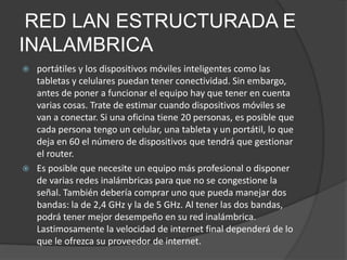 RED LAN ESTRUCTURADA E
INALAMBRICA
 portátiles y los dispositivos móviles inteligentes como las
tabletas y celulares puedan tener conectividad. Sin embargo,
antes de poner a funcionar el equipo hay que tener en cuenta
varias cosas. Trate de estimar cuando dispositivos móviles se
van a conectar. Si una oficina tiene 20 personas, es posible que
cada persona tengo un celular, una tableta y un portátil, lo que
deja en 60 el número de dispositivos que tendrá que gestionar
el router.
 Es posible que necesite un equipo más profesional o disponer
de varias redes inalámbricas para que no se congestione la
señal. También debería comprar uno que pueda manejar dos
bandas: la de 2,4 GHz y la de 5 GHz. Al tener las dos bandas,
podrá tener mejor desempeño en su red inalámbrica.
Lastimosamente la velocidad de internet final dependerá de lo
que le ofrezca su proveedor de internet.
 