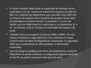  El router también debe tener la capacidad de manejar varios
estándares a la vez. Aunque la mayoría de equipos ya están en
802.11n, todavía hay dispositivos que usan 802.11g o 802.11b.
La mayoría de equipos tiene la opción de aceptar varios tipos
de estándares al mismo tiempo. La conexión ‘n’ es la más
rápida, por eso debe tener en cuenta que si un dispositivo ‘g’ o
‘b’ se conecta, toda la red baja a la velocidad del equipo más
lento.
 También tiene que asegurar la red con WPA o WPA2. De esta
manera fortalece la seguridad de la red y obtiene un mayor
control sobre los tipos de dispositivos conectados. La seguridad
WEP, que se popularizó en años pasados, es fácilmente
vulnerable.
 Una vez tenga la configuración de la red inalámbrica, cualquier
dispositivo se puede conectar y, configurando algunas opciones
en los PC, se podrá compartir toda clase de cosas.
 