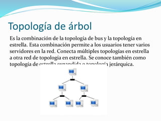 Topología de árbol
Es la combinación de la topología de bus y la topología en
estrella. Esta combinación permite a los usuarios tener varios
servidores en la red. Conecta múltiples topologías en estrella
a otra red de topología en estrella. Se conoce también como
topología de estrella expandida o topología jerárquica.
 