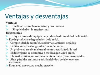 Ventajas y desventajas
Ventajas
 Facilidad de implementación y crecimiento.
 Simplicidad en la arquitectura.
Desventajas
 Hay un límite de equipos dependiendo de la calidad de la señal.
 Puede producirse degradación de la señal.
 Complejidad de reconfiguración y aislamiento de fallos.
 Limitación de las longitudes físicas del canal.
 Un problema en el canal usualmente degrada toda la red.
 El desempeño se disminuye a medida que la red crece.
 El canal requiere ser correctamente cerrado (caminos cerrados).
 Altas pérdidas en la transmisión debido a colisiones entre
mensajes.
 Es una red que ocupa mucho espacio.
 