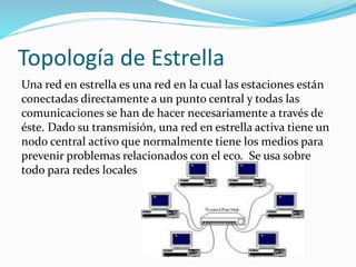 Topología de Estrella
Una red en estrella es una red en la cual las estaciones están
conectadas directamente a un punto central y todas las
comunicaciones se han de hacer necesariamente a través de
éste. Dado su transmisión, una red en estrella activa tiene un
nodo central activo que normalmente tiene los medios para
prevenir problemas relacionados con el eco. Se usa sobre
todo para redes locales
 