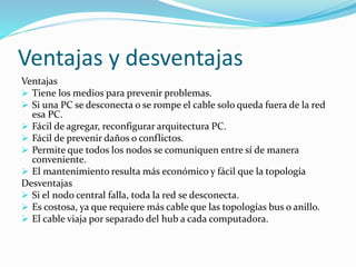 Ventajas y desventajas
Ventajas
 Tiene los medios para prevenir problemas.
 Si una PC se desconecta o se rompe el cable solo queda fuera de la red
esa PC.
 Fácil de agregar, reconfigurar arquitectura PC.
 Fácil de prevenir daños o conflictos.
 Permite que todos los nodos se comuniquen entre sí de manera
conveniente.
 El mantenimiento resulta más económico y fácil que la topología
Desventajas
 Si el nodo central falla, toda la red se desconecta.
 Es costosa, ya que requiere más cable que las topologías bus o anillo.
 El cable viaja por separado del hub a cada computadora.
 