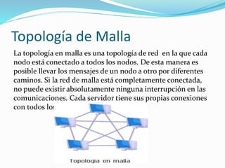 Topología de Malla
La topología en malla es una topología de red en la que cada
nodo está conectado a todos los nodos. De esta manera es
posible llevar los mensajes de un nodo a otro por diferentes
caminos. Si la red de malla está completamente conectada,
no puede existir absolutamente ninguna interrupción en las
comunicaciones. Cada servidor tiene sus propias conexiones
con todos los demás servidores.
 