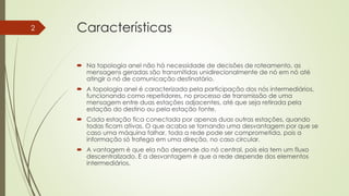 Características
 Na topologia anel não há necessidade de decisões de roteamento, as
mensagens geradas são transmitidas unidirecionalmente de nó em nó até
atingir o nó de comunicação destinatário.
 A topologia anel é caracterizada pela participação dos nós intermediários,
funcionando como repetidores, no processo de transmissão de uma
mensagem entre duas estações adjacentes, até que seja retirada pela
estação do destino ou pela estação fonte.
 Cada estação fica conectada por apenas duas outras estações, quando
todas ficam ativas. O que acaba se tornando uma desvantagem por que se
caso uma máquina falhar, toda a rede pode ser comprometida, pois a
informação só trafega em uma direção, no caso circular.
 A vantagem é que ela não depende do nó central, pois ela tem um fluxo
descentralizado. E a desvantagem é que a rede depende dos elementos
intermediários.
2
 