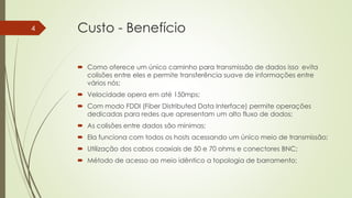 Custo - Benefício
 Como oferece um único caminho para transmissão de dados isso evita
colisões entre eles e permite transferência suave de informações entre
vários nós;
 Velocidade opera em até 150mps;
 Com modo FDDI (Fiber Distributed Data Interface) permite operações
dedicadas para redes que apresentam um alto fluxo de dados;
 As colisões entre dados são mínimas;
 Ela funciona com todos os hosts acessando um único meio de transmissão;
 Utilização dos cabos coaxiais de 50 e 70 ohms e conectores BNC;
 Método de acesso ao meio idêntico a topologia de barramento;
4
 