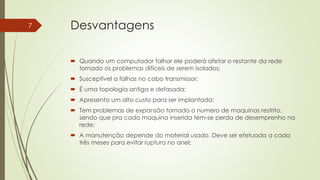 Desvantagens
 Quando um computador falhar ele poderá afetar o restante da rede
tornado os problemas difíceis de serem isolados;
 Susceptível a falhas no cabo transmissor;
 É uma topologia antiga e defasada;
 Apresenta um alto custo para ser implantada;
 Tem problemas de expansão tornado o numero de maquinas restrito,
sendo que pra cada maquina inserida tem-se perda de desemprenho na
rede;
 A manutenção depende do material usado. Deve ser efetuada a cada
três meses para evitar ruptura no anel;
7
 