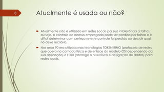 Atualmente é usada ou não?
 Atualmente não é utilizada em redes Locais por sua intolerância a falhas,
ou seja, o controle de acesso empregado pode ser perdido por falhas e é
difícil determinar com certeza se este controle foi perdido ou decidir qual
nó deve recriá-lo.
 Nos anos 90 era utilizada nas tecnologias TOKEN RING (protocolo de redes
que opera na camada física e de enlace do modelo OSI dependendo da
sua aplicação) e FDDI (abrange o nível físico e de ligação de dados) para
redes locais.
8
 