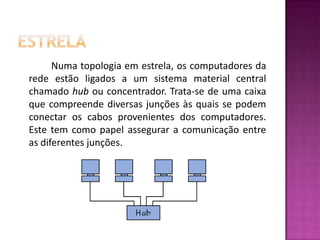 EstrelaNuma topologia em estrela, os computadores da rede estão ligados a um sistema material central chamado hub ou concentrador. Trata-se de uma caixa que compreende diversas junções às quais se podem conectar os cabos provenientes dos computadores. Este tem como papel assegurar a comunicação entre as diferentes junções. 