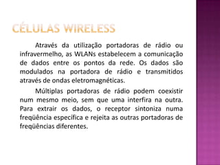 Células WirelessAtravés da utilização portadoras de rádio ou infravermelho, as WLANs estabelecem a comunicação de dados entre os pontos da rede. Os dados são modulados na portadora de rádio e transmitidos através de ondas eletromagnéticas.		Múltiplas portadoras de rádio podem coexistir num mesmo meio, sem que uma interfira na outra. Para extrair os dados, o receptor sintoniza numa freqüência específica e rejeita as outras portadoras de freqüências diferentes.