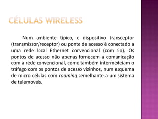 Células WirelessNum ambiente típico, o dispositivo transceptor (transmissor/receptor) ou ponto de acesso é conectado a uma rede local Ethernet convencional (com fio). Os pontos de acesso não apenas fornecem a comunicação com a rede convencional, como também intermedeiam o tráfego com os pontos de acesso vizinhos, num esquema de micro células com roaming semelhante a um sistema de telemoveis.