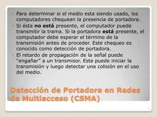  Para determinar si el medio esta siendo usado, los
  computadores chequean la presencia de portadora.
 Si ésta no está presente, el computador puede
  transmitir la trama. Si la portadora está presente, el
  computador debe esperar el término de la
  transmisión antes de proceder. Este chequeo es
  conocido como detección de portadora.
 El retardo de propagación de la señal puede
  “engañar” a un transmisor. Este puede iniciar la
  transmisión y luego detectar una colisión en el uso
  del medio.


Detección de Portadora en Redes
de Multiacceso (CSMA)
                                                           10
 