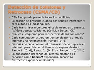 Detección de Colisiones y
Retroceso (CSMA/CD)
   CSMA no puede prevenir todos los conflictos.
   La colisión se presenta cuando dos señales interfieren y
    el resultado es indistinguible.
   Cada transmisor monitorea el cable mientras transmite.
    Así éste detecta colisiones (Collision Detect, CD)
   Cuál es el esquema para recuperarse de las colisiones?
   Cada computador espera un tiempo aleatorio antes de
    intentar una retransmisión. Rango: (0, d)
   Después de cada colisión el transmisor debe duplicar el
    intervalo para obtener el tiempo de espera aleatorio.
    Rango 1: (0, d), Rango 2: (0, 2*d), Rango n: (0, 2n*d).
   La duplicación del rango del retardo aleatorio es
    conocido como backoff exponencial binario (o
    “retroceso exponencial binario”).
                                                               11
 
