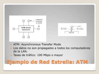    ATM: Asynchronous Transfer Mode
    Los datos no son propagados a todos los computadores
     de la LAN.
    Tasas de tráfico: 100 Mbps o mayor

Ejemplo de Red Estrella: ATM
                                                            16
 