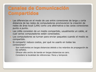 Canales de Comunicación
Compartidos
 Las diferencias en el modo de uso entre conexiones de larga y corta
  distancia de las redes de computadores promovieron la creación de
  redes de área local (LAN) como una alternativa a las caras conexiones
  punto a punto.
 Las LANs consisten de un medio compartido, usualmente un cable, al
  cual varios computadores están conectados.
 Los computadores se turnan para enviar paquetes cuando el medio es
  compartido.
 Si compartir reduce costos, por qué no usarlo en todas las
  conexiones?
    ◦ Son ineficientes en largas distancias debido a los retardos de propagación de
      las señales.
    ◦ Ofrecer alto ancho de banda en largas distancias es caro.
    ◦ Considere la localidad de referencias: física y temporal.




                                                                                      4
 