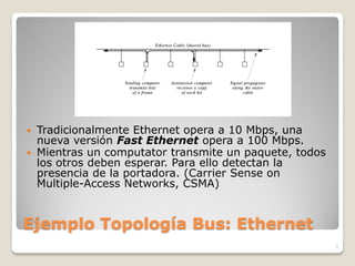  Tradicionalmente Ethernet opera a 10 Mbps, una
  nueva versión Fast Ethernet opera a 100 Mbps.
 Mientras un computator transmite un paquete, todos
  los otros deben esperar. Para ello detectan la
  presencia de la portadora. (Carrier Sense on
  Multiple-Access Networks, CSMA)


Ejemplo Topología Bus: Ethernet
                                                       9
 