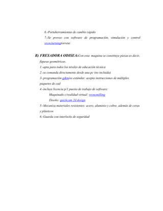 6.-Portaherramientas de cambio rápido
      7.-Se provee con software de programación, simulación y control
      vrcncturningtorreta:


B) FRESADORA ODISEA:Con esta maquina se constituye piezas es decir,
   figuras geométricas.
   1.-apta para todos los niveles de educación técnica
   2.-se comanda directamente desde una pc (no incluida)
   3-.programación g&miso estándar: acepta instrucciones de múltiples
   paquetes de cad
   4.-incluye licencia p/1 puesto de trabajo de software:
          Maquinado c/realidad virtual: vrcncmilling
          Diseño: quickcam 2d design
   5.-Mecaniza materiales resistentes: acero, aluminio y cobre, además de ceras
   y plásticos
   6.-Guarda con interlocks de seguridad
 