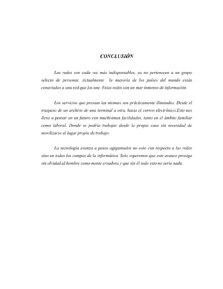CONCLUSIÓN


       Las redes son cada vez más indispensables, ya no pertenecen a un grupo
selecto de personas. Actualmente      la mayoría de los países del mundo están
conectados a una red que los une. Estas redes son un mar inmenso de información.


       Los servicios que prestan las mismas son prácticamente ilimitados. Desde el
traspaso de un archivo de una terminal a otra, hasta el correo electrónico.Esto nos
lleva a pensar en un futuro con muchísimas facilidades, tanto en el ámbito familiar
como laboral. Donde se podría trabajar desde la propia casa sin necesidad de
movilizarse al lugar propio de trabajo.


       La tecnología avanza a pasos agigantados no solo con respecto a las redes
sino en todos los campos de la informática. Solo esperemos que este avance prosiga
sin olvidad al hombre como mente creadora y que sin él todo esto no seria nada.
 