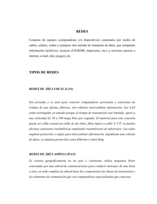 REDES

Conjunto de equipos (computadoras y/o dispositivos) conectados por medio de
cables, señales, ondas o cualquier otro método de transporte de datos, que comparten
información (archivos), recursos (CD-ROM, impresoras, etc.) y servicios (acceso a
internet, e-mail, chat, juegos), etc.




TIPOS DE REDES



REDES DE ÁREA LOCAL (LAN)



Son privadas y se usan para conectar computadores personales y estaciones de
trabajo de una oficina, fábricas, otro objetivo intercambian información. Las LAN
están restringidas en tamaño porque el tiempo de transmisión esta limitado, opera a
una velocidad de 10 a 100 mega bites por segundo. El material para una conexión
puede ser cable coaxial un cable de dos hilos, fibra óptica o cable U T P, se pueden
efectuar conexiones inalámbricas empleando transmisiones de infrarrojos. Las redes
emplean protocolos o reglas para intercambiar información, impidiendo una colisión
de datos, se emplean protocolos como Ethernet o token Ring



REDES DE ÁREA AMPLIA (WAN)

Es extensa geográficamente en un país o continente, utiliza maquinas Hosts
conectadas por una subred de comunicaciones para conducir mensajes de una hosts
a otra, en redes amplias la subred tiene dos componentes las líneas de transmisión y
los elementos de conmutación que son computadoras especializadas que conectan
 