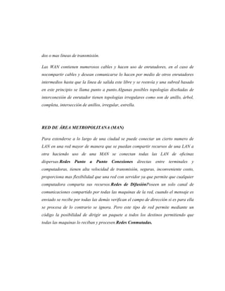 dos o mas líneas de transmisión.

Las WAN contienen numerosos cables y hacen uso de enrutadores, en el caso de
nocompartir cables y desean comunicarse lo hacen por medio de otros enrutadores
intermedios hasta que la línea de salida este libre y se reenvía y una subred basado
en este principio se llama punto a punto.Algunas posibles topologías diseñadas de
interconexión de enrutador tienen topologías irregulares como son de anillo, árbol,
completa, intersección de anillos, irregular, estrella.




RED DE ÁREA METROPOLITANA (MAN)

Para extenderse a lo largo de una ciudad se puede conectar un cierto numero de
LAN en una red mayor de manera que se puedan compartir recursos de una LAN a
otra haciendo uso de una MAN se conectan todas las LAN de oficinas
dispersas.Redes Punto a Punto Conexiones directas entre terminales y
computadoras, tienen alta velocidad de transmisión, seguras, inconveniente costo,
proporciona mas flexibilidad que una red con servidor ya que permite que cualquier
computadora comparta sus recursos.Redes de DifusiónPoseen un solo canal de
comunicaciones compartido por todas las maquinas de la red, cuando el mensaje es
enviado se recibe por todas las demás verifican el campo de dirección si es para ella
se procesa de lo contrario se ignora. Pero este tipo de red permite mediante un
código la posibilidad de dirigir un paquete a todos los destinos permitiendo que
todas las maquinas lo reciban y procesen.Redes Conmutadas.
 