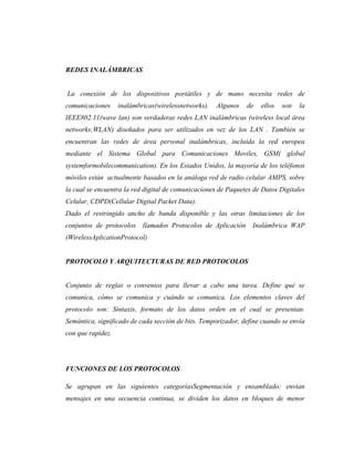 REDES INALÁMBRICAS


La conexión de los dispositivos portátiles y de mano necesita redes de
comunicaciones     inalámbricas(wirelessnetworks).   Algunos   de   ellos   son   la
IEEE802.11(wave lan) son verdaderas redes LAN inalámbricas (wireless local área
networks;WLAN) diseñados para ser utilizados en vez de los LAN . También se
encuentran las redes de área personal inalámbricas, incluida la red europea
mediante el Sistema Global para Comunicaciones Moviles, GSM( global
systemformobilecommunication). En los Estados Unidos, la mayoría de los teléfonos
móviles están actualmente basados en la análoga red de radio celular AMPS, sobre
la cual se encuentra la red digital de comunicaciones de Paquetes de Datos Digitales
Celular, CDPD(Cellular Digital Packet Data).
Dado el restringido ancho de banda disponible y las otras limitaciones de los
conjuntos de protocolos    llamados Protocolos de Aplicación     Inalámbrica WAP
(WirelessAplicationProtocol)


PROTOCOLO Y ARQUITECTURAS DE RED PROTOCOLOS


Conjunto de reglas o convenios para llevar a cabo una tarea. Define qué se
comunica, cómo se comunica y cuándo se comunica. Los elementos claves del
protocolo son: Sintaxis, formato de los datos orden en el cual se presentan.
Semántica, significado de cada sección de bits. Temporizador, define cuando se envía
con que rapidez.




FUNCIONES DE LOS PROTOCOLOS

Se agrupan en las siguientes categoríasSegmentación y ensamblado: envían
mensajes en una secuencia continua, se dividen los datos en bloques de menor
 
