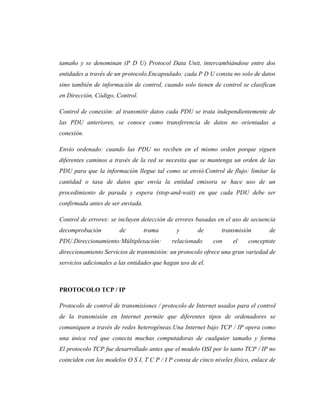 tamaño y se denominan (P D U) Protocol Data Unit, intercambiándose entre dos
entidades a través de un protocolo.Encapsulado: cada P D U consta no solo de datos
sino también de información de control, cuando solo tienen de control se clasifican
en Dirección, Código, Control.

Control de conexión: al transmitir datos cada PDU se trata independientemente de
las PDU anteriores, se conoce como transferencia de datos no orientadas a
conexión.

Envío ordenado: cuando las PDU no reciben en el mismo orden porque siguen
diferentes caminos a través de la red se necesita que se mantenga un orden de las
PDU para que la información llegue tal como se envió.Control de flujo: limitar la
cantidad o tasa de datos que envía la entidad emisora se hace uso de un
procedimiento de parada y espera (stop-and-wait) en que cada PDU debe ser
confirmada antes de ser enviada.

Control de errores: se incluyen detección de errores basadas en el uso de secuencia
decomprobación          de         trama      y        de       transmisión        de
PDU.Direccionamiento:Múltiplexación:        relacionado      con     el    conceptote
direccionamiento Servicios de transmisión: un protocolo ofrece una gran variedad de
servicios adicionales a las entidades que hagan uso de el.



PROTOCOLO TCP / IP

Protocolo de control de transmisiones / protocolo de Internet usados para el control
de la transmisión en Internet permite que diferentes tipos de ordenadores se
comuniquen a través de redes heterogéneas.Una Internet bajo TCP / IP opera como
una única red que conecta muchas computadoras de cualquier tamaño y forma
El protocolo TCP fue desarrollado antes que el modelo OSI por lo tanto TCP / IP no
coinciden con los modelos O S I, T C P / I P consta de cinco niveles físico, enlace de
 