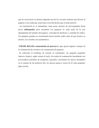 que les envía hacia su destino eligiendo uno de los circuitos salientes que llevará al
paquete a otro nodo que estará más cerca del destino que el nodo anterior.
  La transmisión no es instantánea, toma pocas decenas de microsegundas hasta
pocos milisegundos para encaminar los paquetes en cada nodo de la red,
dependiendo del tamaño del paquete, velocidad de hardware y cantidad de tráfico.
Los paquetes pueden ser encaminados hacia muchos nodos antes de que alcance su
destino..Los retardos son acumulativos.


*FRAME RELAY(o retransmisión de marcos)este tipo aporta algunas ventajas de
la conmutación de circuitos a la conmutación de paquetes.
 Se solucionó el problema de retardo al conmutador, los paquetes pequeños
(marcos, frames), según venían al vuelo. Los nodos de conmutación (usualmente son
procesadores paralelos de propósitos específico, encaminan los marcos basándose
en el examen de los primeros bits, los marcos pasan a través de él como pequeños
flujos de bits.
 