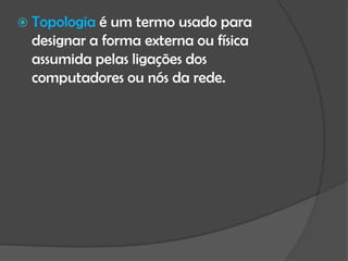  Topologia é um termo usado para
  designar a forma externa ou física
  assumida pelas ligações dos
  computadores ou nós da rede.
 