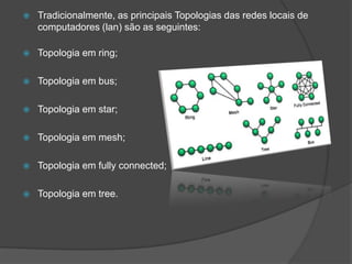    Tradicionalmente, as principais Topologias das redes locais de
    computadores (lan) são as seguintes:

   Topologia em ring;

   Topologia em bus;

   Topologia em star;

   Topologia em mesh;

   Topologia em fully connected;

   Topologia em tree.
 
