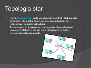 Topologia star
   Numa topologia star, existe um dispositivo central - Hub ou algo
    do género - Ao qual se ligam os vários computadores da
    rede, através de cabos individuais.
    As mensagens emitidas por um computador são enviadas ao
    ponto central (hub) e dai são transmitidas para os outros
    computadores ligados à rede.
 