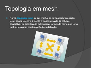 Topologia em mesh
   Numa topologia mesh ou em malha, os computadores e redes
    locais ligam-se entre si, ponto a ponto, através de cabos e
    dispositivos de interligarão adequados, formando como que uma
    malha, sem uma configuração bem definida.
 