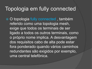 Topologia em fully connected
   O topologia fully connected , também
    referido como uma topologia mesh,
    exige que todos os terminais de ser
    ligado a todos os outros terminais, como
    o próprio nome implica. A desvantagem
    dos requisitos cabo de alta pode estar
    fora ponderado quando vários caminhos
    redundantes são exigidos por exemplo,
    uma central telefônica.
 