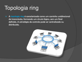 Topologia ring
   A topologia ring é caracterizada como um caminho unidirecional
    de transmissão, formando um círculo lógico, sem um final
    definido. A estratégia de controle pode ser centralizada ou
    distribuída.
 