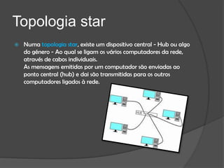 Topologia star
   Numa topologia star, existe um dispositivo central - Hub ou algo
    do género - Ao qual se ligam os vários computadores da rede,
    através de cabos individuais.
    As mensagens emitidas por um computador são enviadas ao
    ponto central (hub) e dai são transmitidas para os outros
    computadores ligados à rede.
 