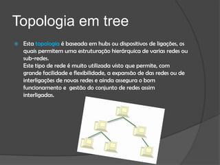 Topologia em tree
   Esta topologia é baseada em hubs ou dispositivos de ligações, os
    quais permitem uma estruturação hierárquica de varias redes ou
    sub-redes.
    Este tipo de rede é muito utilizada visto que permite, com
    grande facilidade e flexibilidade, a expansão de das redes ou de
    interligações de novas redes e ainda assegura o bom
    funcionamento e gestão do conjunto de redes assim
    interligadas.
 