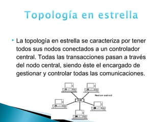 La topología en estrella se caracteriza por tener
todos sus nodos conectados a un controlador
central. Todas las transacciones pasan a través
del nodo central, siendo éste el encargado de
gestionar y controlar todas las comunicaciones.
 
