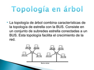  La topología de árbol combina características de
la topología de estrella con la BUS. Consiste en
un conjunto de subredes estrella conectadas a un
BUS. Esta topología facilita el crecimiento de la
red.
 