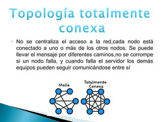 • No se centraliza el acceso a la red,cada nodo está
conectado a uno o más de los otros nodos. Se puede
llevar el mensaje por diferentes caminos,no se corrompe
si un nodo falla, y cuando falla el servidor los demás
equipos pueden seguir comunicándose entre sí
 