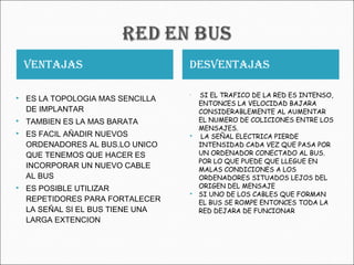 VENTAJAS DESVENTAJAS
 ES LA TOPOLOGIA MAS SENCILLA
DE IMPLANTAR
 TAMBIEN ES LA MAS BARATA
 ES FACIL AÑADIR NUEVOS
ORDENADORES AL BUS.LO UNICO
QUE TENEMOS QUE HACER ES
INCORPORAR UN NUEVO CABLE
AL BUS
 ES POSIBLE UTILIZAR
REPETIDORES PARA FORTALECER
LA SEÑAL SI EL BUS TIENE UNA
LARGA EXTENCION

SI EL TRAFICO DE LA RED ES INTENSO,
ENTONCES LA VELOCIDAD BAJARA
CONSIDERABLEMENTE AL AUMENTAR
EL NUMERO DE COLICIONES ENTRE LOS
MENSAJES.
 LA SEÑAL ELECTRICA PIERDE
INTENSIDAD CADA VEZ QUE PASA POR
UN ORDENADOR CONECTADO AL BUS.
POR LO QUE PUEDE QUE LLEGUE EN
MALAS CONDICIONES A LOS
ORDENADORES SITUADOS LEJOS DEL
ORIGEN DEL MENSAJE
 SI UNO DE LOS CABLES QUE FORMAN
EL BUS SE ROMPE ENTONCES TODA LA
RED DEJARA DE FUNCIONAR
 