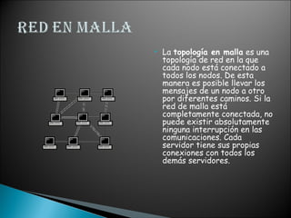  La topología en malla es una
topología de red en la que
cada nodo está conectado a
todos los nodos. De esta
manera es posible llevar los
mensajes de un nodo a otro
por diferentes caminos. Si la
red de malla está
completamente conectada, no
puede existir absolutamente
ninguna interrupción en las
comunicaciones. Cada
servidor tiene sus propias
conexiones con todos los
demás servidores.
 