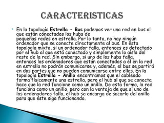 En la topología Estrella - Bus podemos ver una red en bus al
que están conectados los hubs de
pequeñas redes en estrella. Por lo tanto, no hay ningún
ordenador que se conecte directamente al bus. En esta
topología mixta, si un ordenador falla, entonces es detectado
por el hub al que está conectado y simplemente lo aísla del
resto de la red. Sin embargo, si uno de los hubs falla,
entonces los ordenadores que están conectados a él en la red
en estrella no podrán comunicarse y, además, el bus se partirá
en dos partes que no pueden comunicarse entre ellas. En la
topología Estrella - Anillo encontramos que el cableado
forma físicamente una estrella, pero el hub al que se conecta
hace que la red funcione como un anillo. De esta forma, la red
funciona como un anillo, pero con la ventaja de que si uno de
los ordenadores falla, el hub se encarga de sacarlo del anillo
para que éste siga funcionando.
 