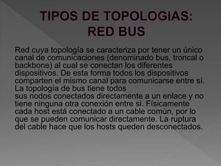 Red cuya topología se caracteriza por tener un único
canal de comunicaciones (denominado bus, troncal o
backbone) al cual se conectan los diferentes
dispositivos. De esta forma todos los dispositivos
comparten el mismo canal para comunicarse entre sí.
La topología de bus tiene todos
sus nodos conectados directamente a un enlace y no
tiene ninguna otra conexión entre si. Físicamente
cada host está conectado a un cable común, por lo
que se pueden comunicar directamente. La ruptura
del cable hace que los hosts queden desconectados.
 