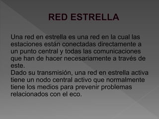 Una red en estrella es una red en la cual las
estaciones están conectadas directamente a
un punto central y todas las comunicaciones
que han de hacer necesariamente a través de
este.
Dado su transmisión, una red en estrella activa
tiene un nodo central activo que normalmente
tiene los medios para prevenir problemas
relacionados con el eco.
 