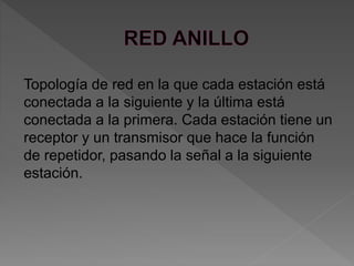 Topología de red en la que cada estación está
conectada a la siguiente y la última está
conectada a la primera. Cada estación tiene un
receptor y un transmisor que hace la función
de repetidor, pasando la señal a la siguiente
estación.
 
