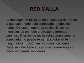 La topología en malla es una topología de red en
la que cada nodo está conectado a todos los
nodos. De esta manera es posible llevar los
mensajes de un nodo a otro por diferentes
caminos. Si la red de malla está completamente
conectada, no puede existir absolutamente
ninguna interrupción en las comunicaciones.
Cada servidor tiene sus propias conexiones con
todos los demás servidores.
 