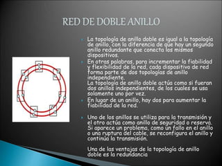  La topología de anillo doble es igual a la topología
de anillo, con la diferencia de que hay un segundo
anillo redundante que conecta los mismos
dispositivos.
 En otras palabras, para incrementar la fiabilidad
y flexibilidad de la red, cada dispositivo de red
forma parte de dos topologías de anillo
independiente.
La topología de anillo doble actúa como si fueran
dos anillos independientes, de los cuales se usa
solamente uno por vez.
 En lugar de un anillo, hay dos para aumentar la
fiabilidad de la red.
 Uno de los anillos se utiliza para la transmisión y
el otro actúa como anillo de seguridad o reserva.
Si aparece un problema, como un fallo en el anillo
o una ruptura del cable, se reconfigura el anillo y
continúa la transmisión.
Una de las ventajas de la topología de anillo
doble es la redundancia
 